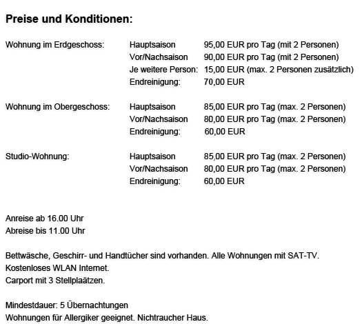 Preise und Konditionen:

Wohnung im Erdgeschoss:               Hauptsaison           95,00 EUR pro Tag (mit 2 Personen)
                                                          Vor/Nachsaison      90,00 EUR pro Tag (mit 2 Personen)
                                                          Je weitere Person: 10,00 EUR (max. 2 Personen zusätzlich)
                                                          Endreinigung:         50,00 EUR

Wohnung im Obergeschoss:            Hauptsaison            75,00 EUR pro Tag (max 2 Personen)
                                                          Vor/Nachsaison      70,00 EUR pro Tag (max 2 Personen)
                                                          Endreinigung:          40,00 EUR

Studio-Wohnung:                              Hauptsaison           75,00 EUR pro Tag (max 2 Personen)
                                                          Vor/Nachsaison      70,00 EUR pro Tag (max 2 Personen)
                                                          Endreinigung:         40,00 EUR




Anreise ab 16.00 Uhr (nur Do - So)
Abreise bis 11.00 Uhr


Bettwäsche, Geschirr- und Handtücher sind vorhanden. Alle Wohnungen mit SAT-TV. Kostenloses Wireless-Lan Internet.
Carport mit 3 Stellplätzen.

Mindestdauer - 4 Übernachtungen.
Wohnungen für Allergiker geeignet. Nichtraucher Haus.

